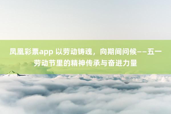 凤凰彩票app 以劳动铸魂，向期间问候——五一劳动节里的精神传承与奋进力量