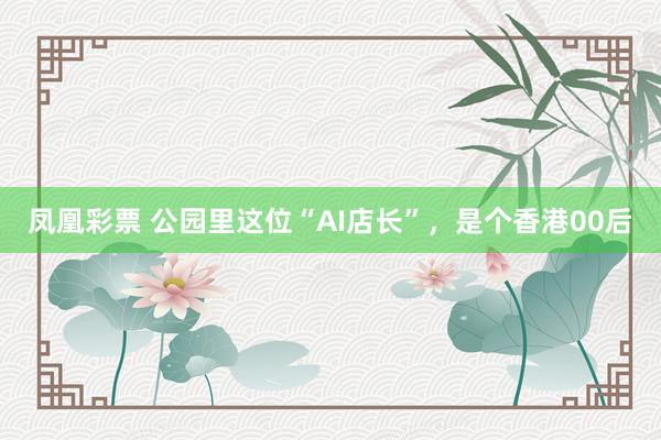 凤凰彩票 公园里这位“AI店长”，是个香港00后