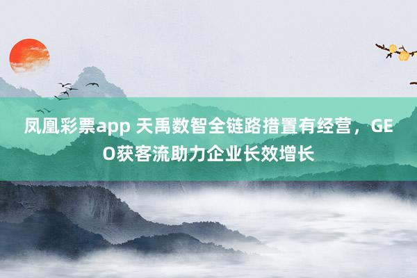 凤凰彩票app 天禹数智全链路措置有经营，GEO获客流助力企业长效增长