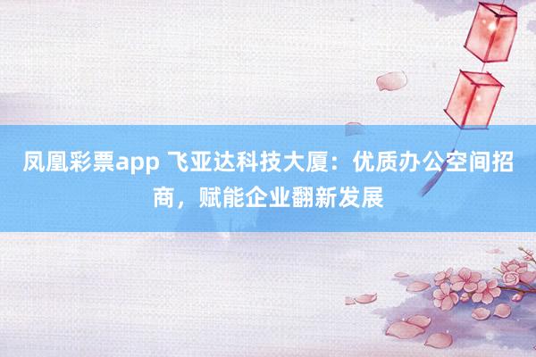 凤凰彩票app 飞亚达科技大厦：优质办公空间招商，赋能企业翻新发展