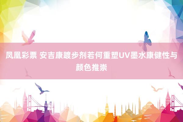 凤凰彩票 安吉康踱步剂若何重塑UV墨水康健性与颜色推崇