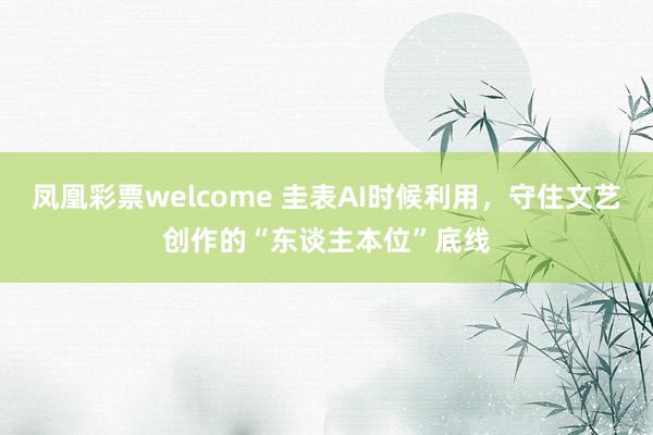 凤凰彩票welcome 圭表AI时候利用，守住文艺创作的“东谈主本位”底线