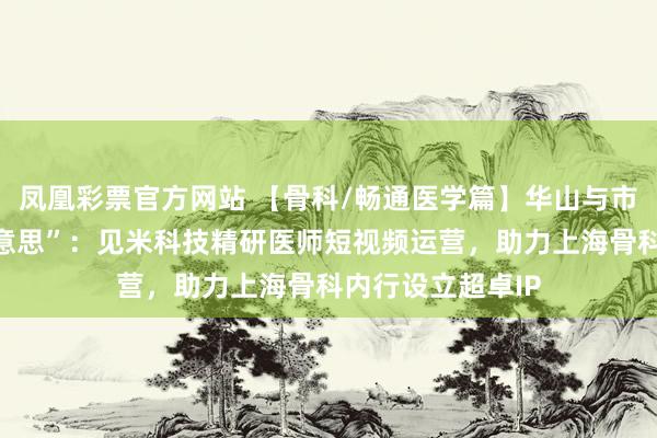 凤凰彩票官方网站 【骨科/畅通医学篇】华山与市六的“力量之好意思”：见米科技精研医师短视频运营，助力上海骨科内行设立超卓IP