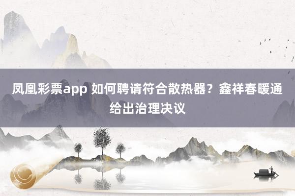 凤凰彩票app 如何聘请符合散热器？鑫祥春暖通给出治理决议