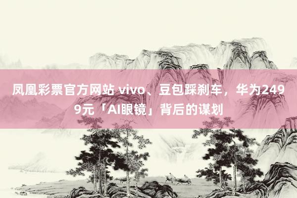 凤凰彩票官方网站 vivo、豆包踩刹车，华为2499元「AI眼镜」背后的谋划