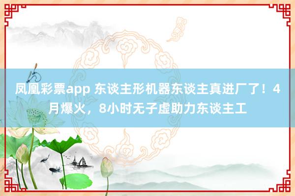 凤凰彩票app 东谈主形机器东谈主真进厂了！4月爆火，8小时无子虚助力东谈主工