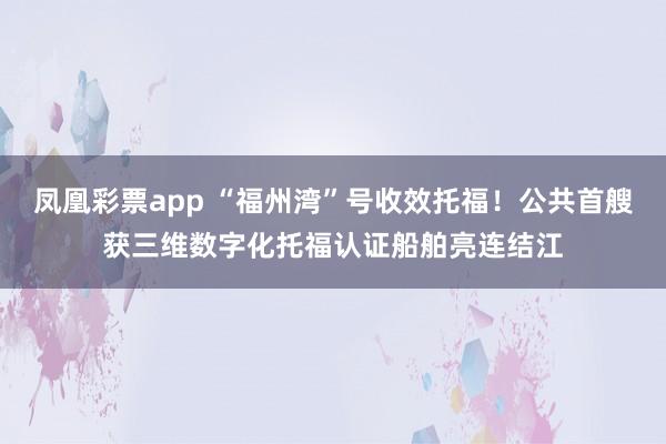 凤凰彩票app “福州湾”号收效托福！公共首艘获三维数字化托福认证船舶亮连结江