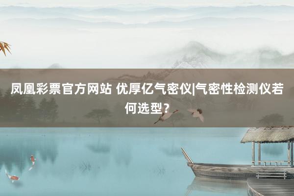 凤凰彩票官方网站 优厚亿气密仪|气密性检测仪若何选型？