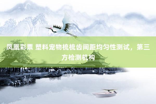 凤凰彩票 塑料宠物梳梳齿间距均匀性测试，第三方检测机构