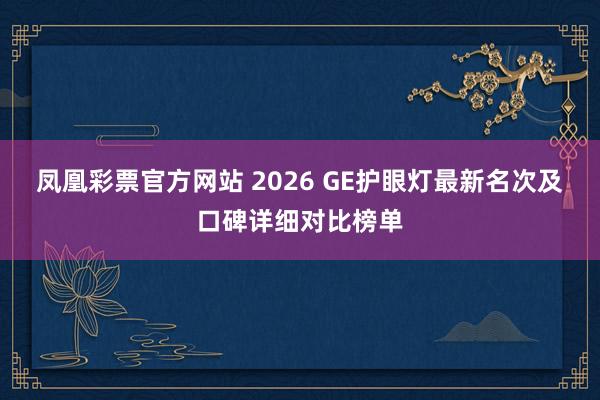 凤凰彩票官方网站 2026 GE护眼灯最新名次及口碑详细对比榜单