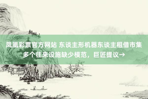 凤凰彩票官方网站 东谈主形机器东谈主租借市集多个往来设施缺少模范，巨匠提议→