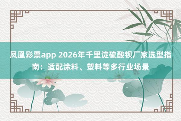 凤凰彩票app 2026年千里淀硫酸钡厂家选型指南：适配涂料、塑料等多行业场景