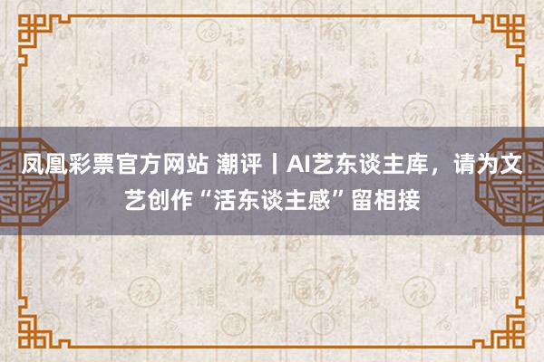 凤凰彩票官方网站 潮评丨AI艺东谈主库，请为文艺创作“活东谈主感”留相接