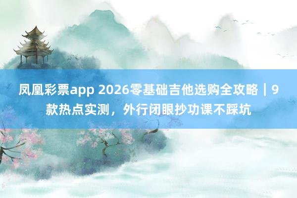 凤凰彩票app 2026零基础吉他选购全攻略｜9款热点实测，外行闭眼抄功课不踩坑