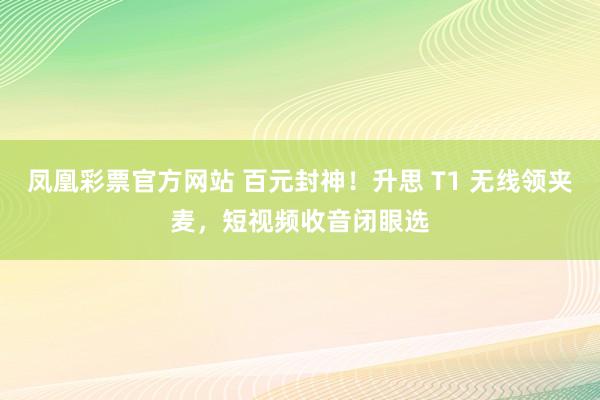 凤凰彩票官方网站 百元封神！升思 T1 无线领夹麦，短视频收音闭眼选