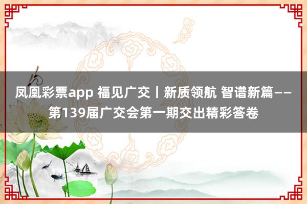 凤凰彩票app 福见广交丨新质领航 智谱新篇——第139届广交会第一期交出精彩答卷