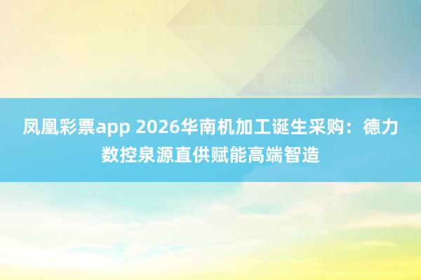 凤凰彩票app 2026华南机加工诞生采购：德力数控泉源直供赋能高端智造