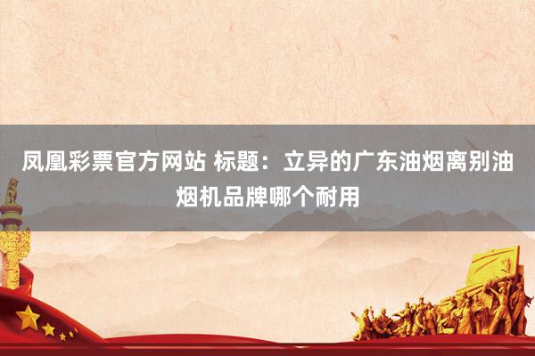 凤凰彩票官方网站 标题：立异的广东油烟离别油烟机品牌哪个耐用