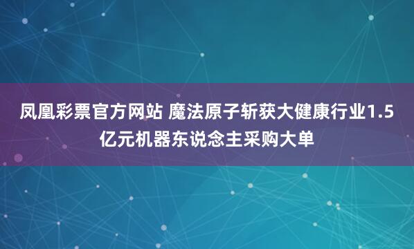 凤凰彩票官方网站 魔法原子斩获大健康行业1.5亿元机器东说念主采购大单