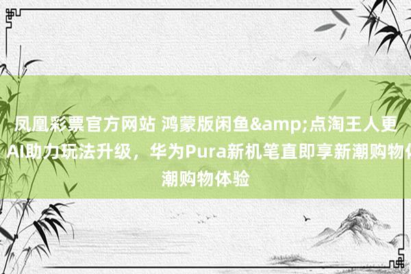 凤凰彩票官方网站 鸿蒙版闲鱼&点淘王人更新：AI助力玩法升级，华为Pura新机笔直即享新潮购物体验