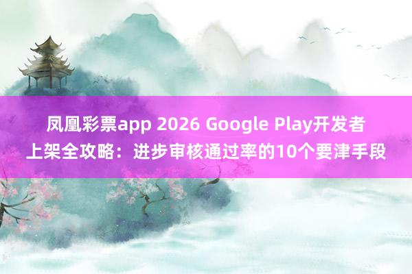 凤凰彩票app 2026 Google Play开发者上架全攻略：进步审核通过率的10个要津手段