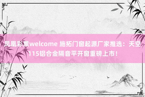 凤凰彩票welcome 施拓门窗起源厂家推选：天空115铝合金隔音平开窗重磅上市！
