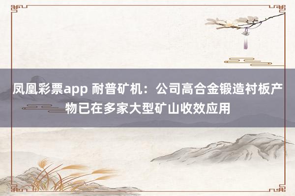凤凰彩票app 耐普矿机：公司高合金锻造衬板产物已在多家大型矿山收效应用