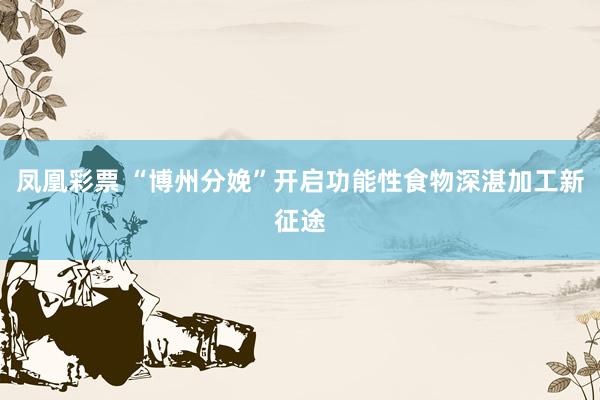 凤凰彩票 “博州分娩”开启功能性食物深湛加工新征途