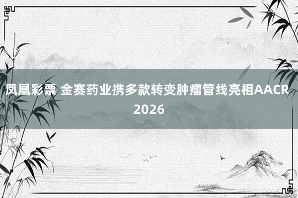 凤凰彩票 金赛药业携多款转变肿瘤管线亮相AACR 2026