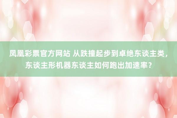 凤凰彩票官方网站 从跌撞起步到卓绝东谈主类，东谈主形机器东谈主如何跑出加速率？