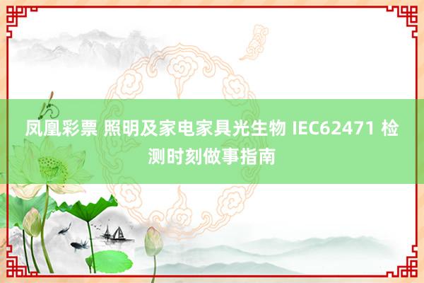 凤凰彩票 照明及家电家具光生物 IEC62471 检测时刻做事指南