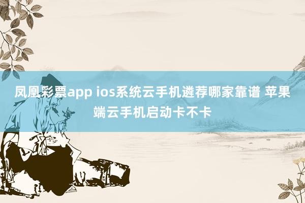 凤凰彩票app ios系统云手机遴荐哪家靠谱 苹果端云手机启动卡不卡