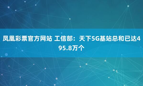 凤凰彩票官方网站 工信部：天下5G基站总和已达495.8万个