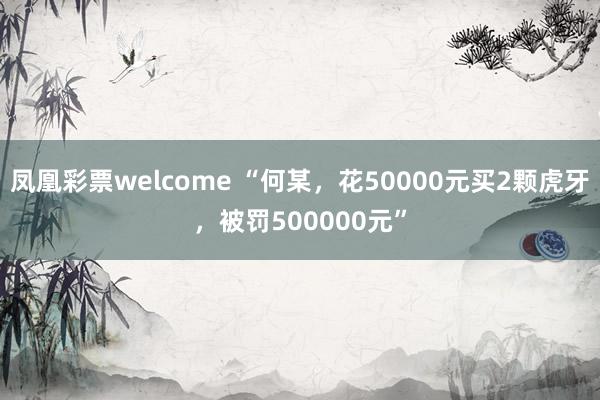 凤凰彩票welcome “何某，花50000元买2颗虎牙，被罚500000元”