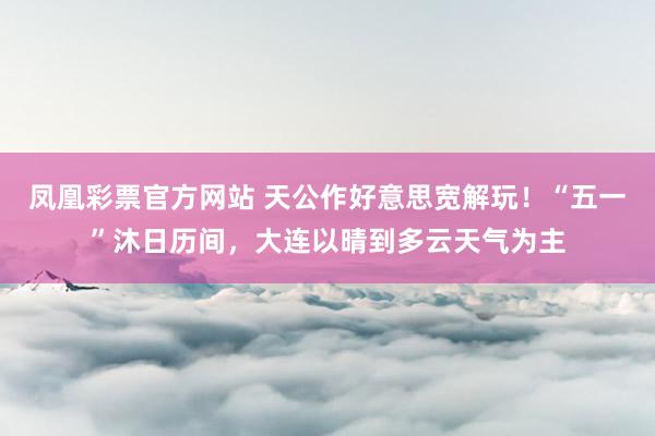 凤凰彩票官方网站 天公作好意思宽解玩！“五一”沐日历间，大连以晴到多云天气为主