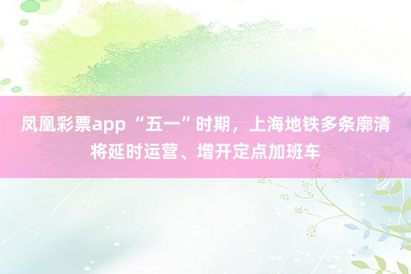 凤凰彩票app “五一”时期，上海地铁多条廓清将延时运营、增开定点加班车