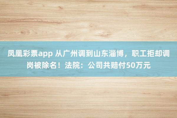 凤凰彩票app 从广州调到山东淄博，职工拒却调岗被除名！法院：公司共赔付50万元