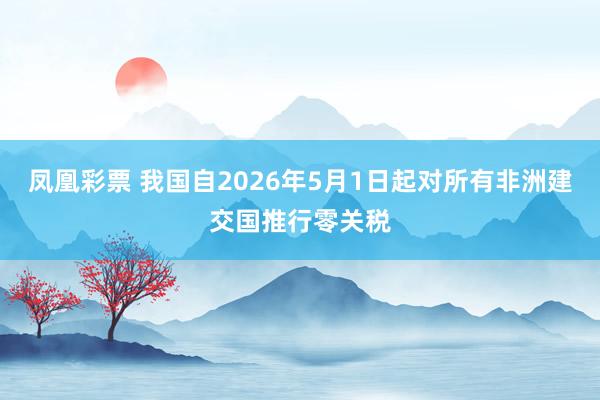 凤凰彩票 我国自2026年5月1日起对所有非洲建交国推行零关税
