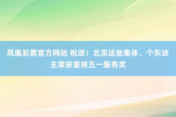 凤凰彩票官方网站 祝颂！北京这些集体、个东谈主荣获寰球五一服务奖