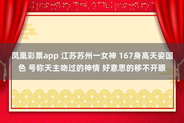 凤凰彩票app 江苏苏州一女神 167身高天姿国色 号称天主吻过的神情 好意思的移不开眼