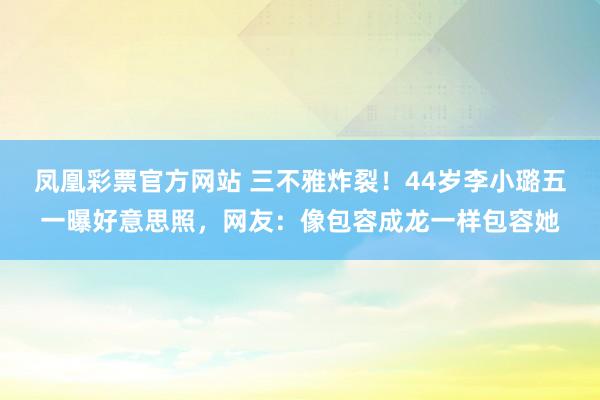 凤凰彩票官方网站 三不雅炸裂！44岁李小璐五一曝好意思照，网友：像包容成龙一样包容她