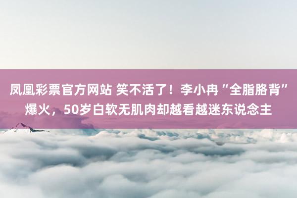 凤凰彩票官方网站 笑不活了！李小冉“全脂胳背”爆火，50岁白软无肌肉却越看越迷东说念主