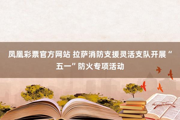 凤凰彩票官方网站 拉萨消防支援灵活支队开展“五一”防火专项活动