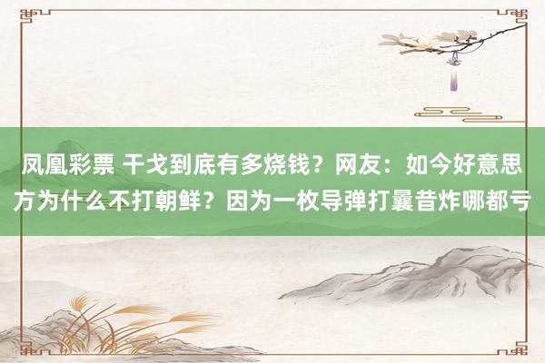 凤凰彩票 干戈到底有多烧钱？网友：如今好意思方为什么不打朝鲜？因为一枚导弹打曩昔炸哪都亏