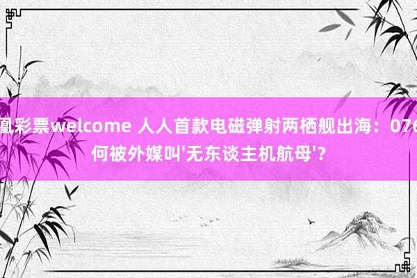 凤凰彩票welcome 人人首款电磁弹射两栖舰出海：076为何被外媒叫'无东谈主机航母'？