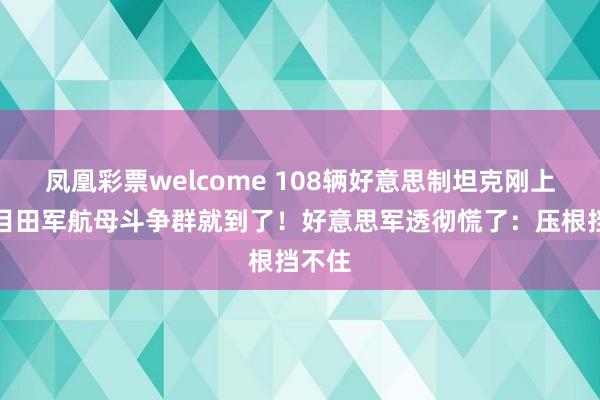 凤凰彩票welcome 108辆好意思制坦克刚上岸，目田军航母斗争群就到了！好意思军透彻慌了：压根挡不住