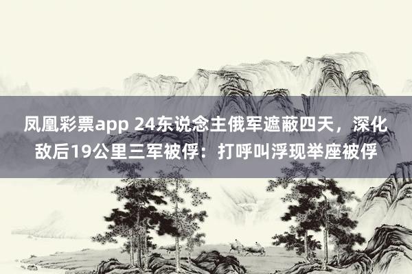 凤凰彩票app 24东说念主俄军遮蔽四天，深化敌后19公里三军被俘：打呼叫浮现举座被俘