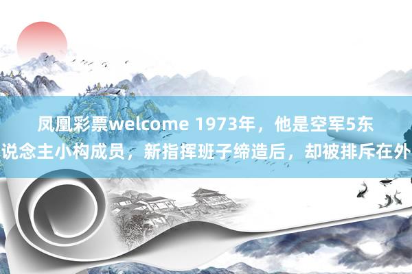 凤凰彩票welcome 1973年，他是空军5东说念主小构成员，新指挥班子缔造后，却被排斥在外