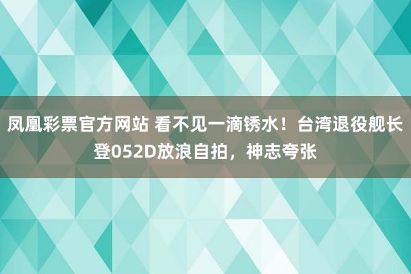 凤凰彩票官方网站 看不见一滴锈水！台湾退役舰长登052D放浪自拍，神志夸张