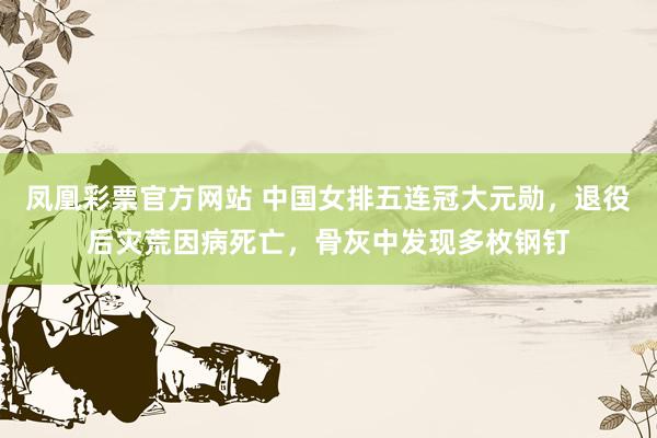 凤凰彩票官方网站 中国女排五连冠大元勋，退役后灾荒因病死亡，骨灰中发现多枚钢钉